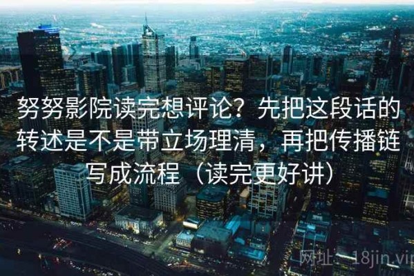 努努影院读完想评论？先把这段话的转述是不是带立场理清，再把传播链写成流程（读完更好讲）