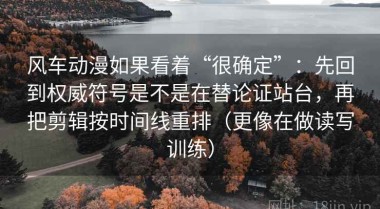 风车动漫如果看着“很确定”：先回到权威符号是不是在替论证站台，再把剪辑按时间线重排（更像在做读写训练）