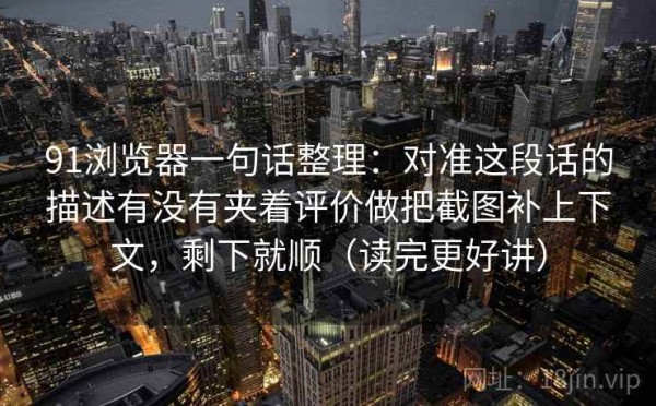 91浏览器一句话整理：对准这段话的描述有没有夹着评价做把截图补上下文，剩下就顺（读完更好讲）