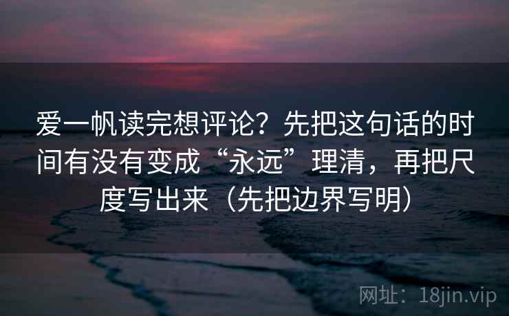 爱一帆读完想评论?先把这句话的时间有没有变成“永远”理清,再把尺度写出来(先把边界写明) 爱一帆读完想评论?先把这句话的时间有没有变成“永远”理清,再把尺度写出来(先把边界写明)
