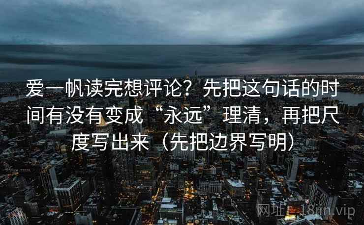 爱一帆读完想评论?先把这句话的时间有没有变成“永远”理清,再把尺度写出来(先把边界写明) 爱一帆读完想评论?先把这句话的时间有没有变成“永远”理清,再把尺度写出来(先把边界写明)