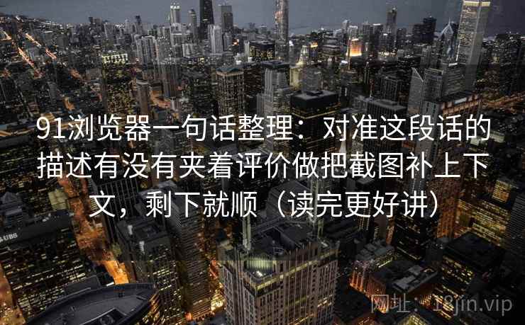 91浏览器一句话整理：对准这段话的描述有没有夹着评价做把截图补上下文，剩下就顺（读完更好讲）