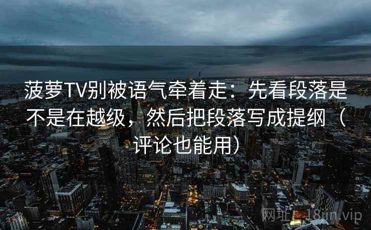 菠萝TV别被语气牵着走：先看段落是不是在越级，然后把段落写成提纲（评论也能用）