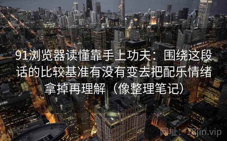 91浏览器读懂靠手上功夫：围绕这段话的比较基准有没有变去把配乐情绪拿掉再理解（像整理笔记）