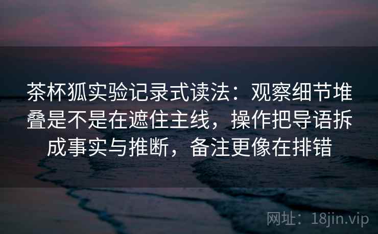 茶杯狐实验记录式读法：观察细节堆叠是不是在遮住主线，操作把导语拆成事实与推断，备注更像在排错