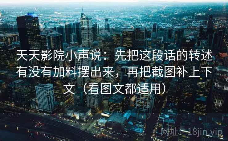 天天影院小声说：先把这段话的转述有没有加料摆出来，再把截图补上下文（看图文都适用）
