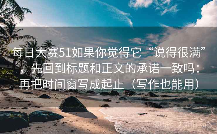每日大赛51如果你觉得它“说得很满”，先回到标题和正文的承诺一致吗：再把时间窗写成起止（写作也能用）