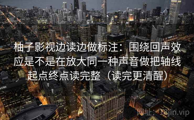 柚子影视边读边做标注：围绕回声效应是不是在放大同一种声音做把轴线起点终点读完整（读完更清醒）