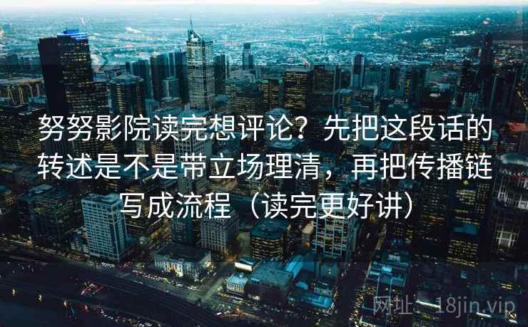 努努影院读完想评论？先把这段话的转述是不是带立场理清，再把传播链写成流程（读完更好讲）