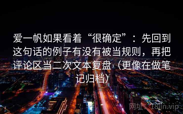 爱一帆如果看着“很确定”：先回到这句话的例子有没有被当规则，再把评论区当二次文本复盘（更像在做笔记归档）