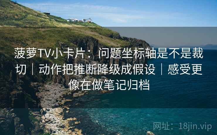 菠萝TV小卡片：问题坐标轴是不是裁切｜动作把推断降级成假设｜感受更像在做笔记归档